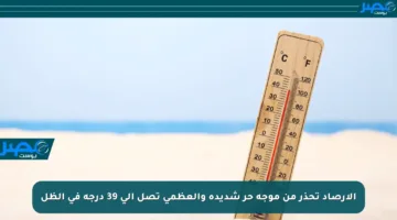 الأرصاد تحذر من موجة حر شديدة والعظمى تصل إلى 39 درجة في الظل